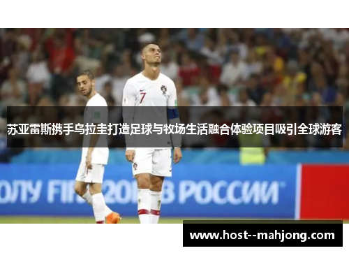 苏亚雷斯携手乌拉圭打造足球与牧场生活融合体验项目吸引全球游客