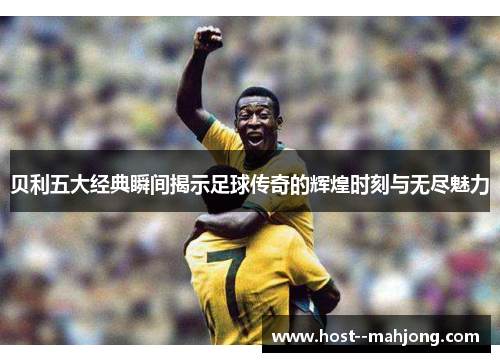 贝利五大经典瞬间揭示足球传奇的辉煌时刻与无尽魅力