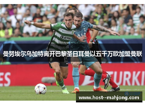 曼努埃尔乌加特离开巴黎圣日耳曼以五千万欧加盟曼联 曼努埃尔乌加特离开巴黎圣日耳曼以五千万欧加盟曼联