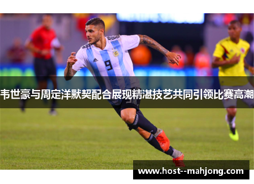 韦世豪与周定洋默契配合展现精湛技艺共同引领比赛高潮